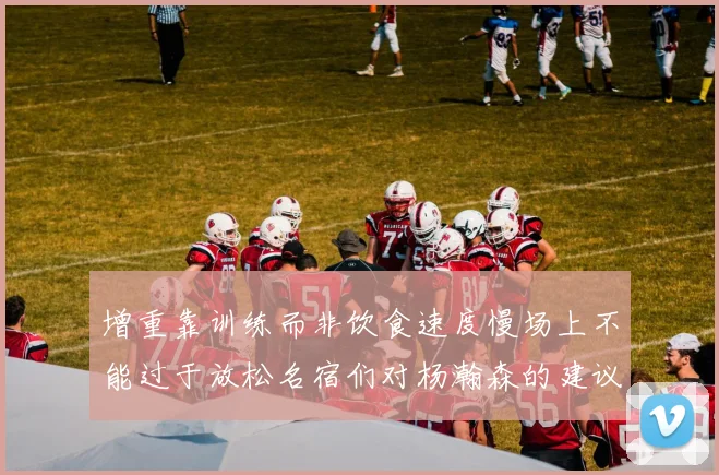 增重靠训练而非饮食速度慢场上不能过于放松名宿们对杨瀚森的建议