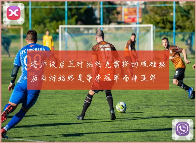 塔帅谈后卫对抗约克雷斯的艰难经历目标始终是争夺冠军而非亚军