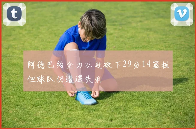 阿德巴约全力以赴砍下29分14篮板但球队仍遭遇失利