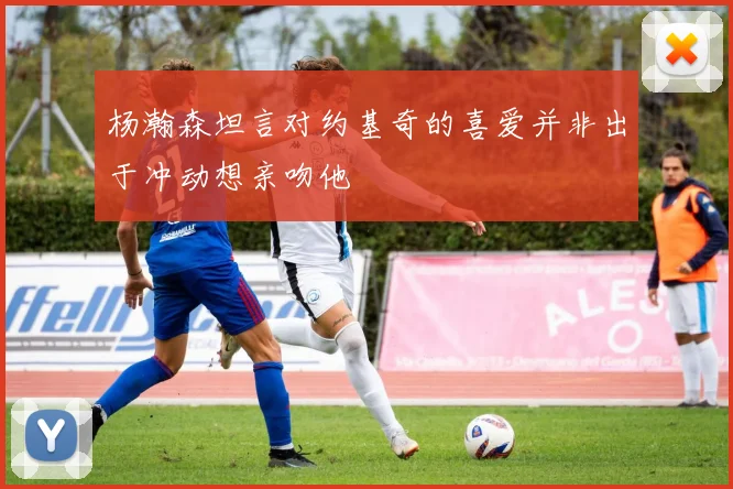 杨瀚森坦言对约基奇的喜爱并非出于冲动想亲吻他