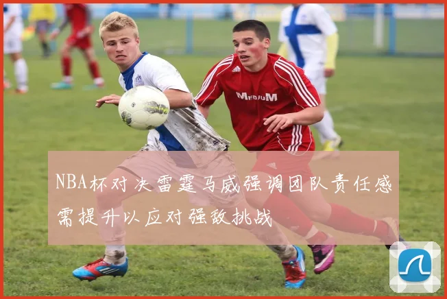 NBA杯对决雷霆马威强调团队责任感需提升以应对强敌挑战