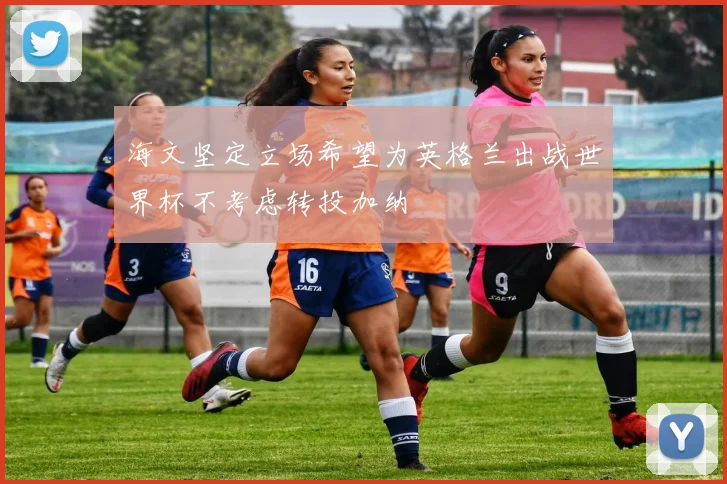 海文坚定立场希望为英格兰出战世界杯不考虑转投加纳