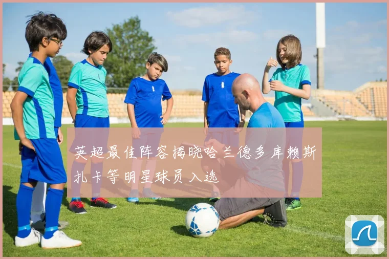 英超最佳阵容揭晓哈兰德多库赖斯扎卡等明星球员入选