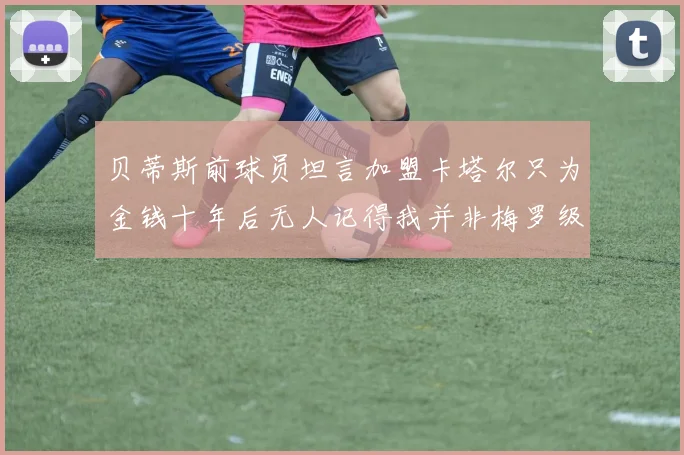 贝蒂斯前球员坦言加盟卡塔尔只为金钱十年后无人记得我并非梅罗级别
