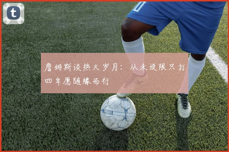 詹姆斯谈热火岁月：从未设限只打四年愿随缘而行