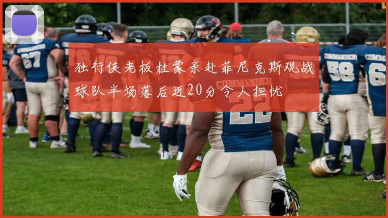 独行侠老板杜蒙亲赴菲尼克斯观战球队半场落后近20分令人担忧