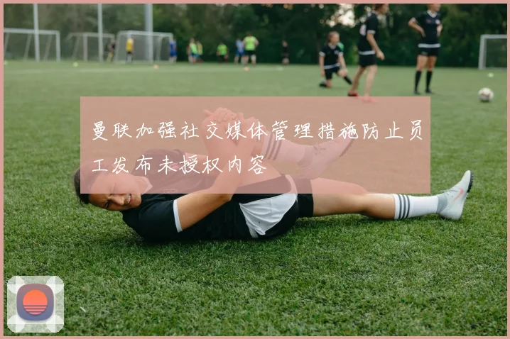 曼联加强社交媒体管理措施防止员工发布未授权内容