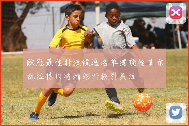 欧冠最佳扑救候选名单揭晓恰基尔凯拉特门将精彩扑救引关注