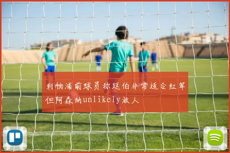 利物浦前球员称廷伯非常适合红军但阿森纳unlikely放人