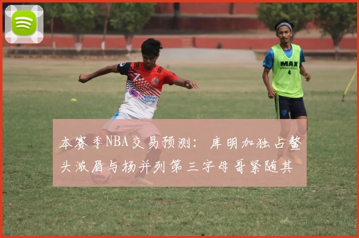 本赛季NBA交易预测：库明加独占鳌头浓眉与杨并列第三字母哥紧随其后小萨排名第五