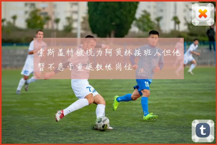 索斯盖特被视为阿莫林接班人但他暂不急于重返教练岗位