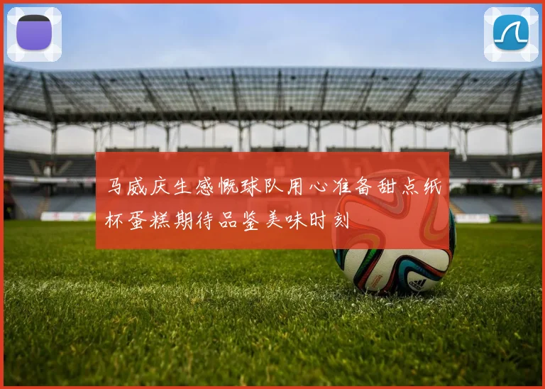 马威庆生感慨球队用心准备甜点纸杯蛋糕期待品鉴美味时刻