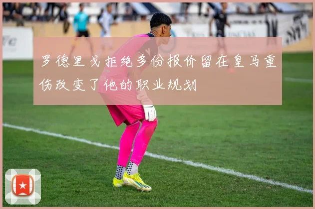 罗德里戈拒绝多份报价留在皇马重伤改变了他的职业规划