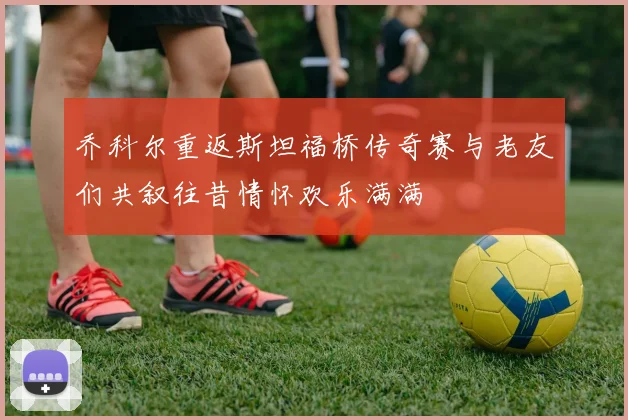 乔科尔重返斯坦福桥传奇赛与老友们共叙往昔情怀欢乐满满