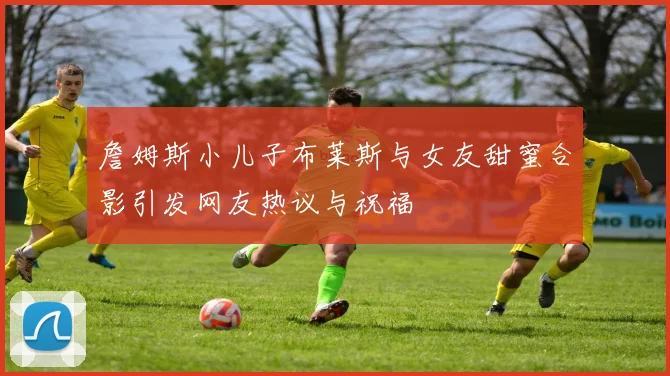 詹姆斯小儿子布莱斯与女友甜蜜合影引发网友热议与祝福