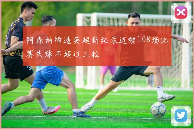 阿森纳缔造英超新纪录连续108场比赛失球不超过三粒