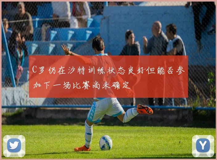 C罗仍在沙特训练状态良好但能否参加下一场比赛尚未确定