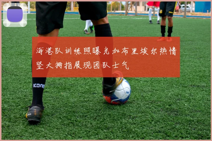 海港队训练照曝光加布里埃尔热情竖大拇指展现团队士气