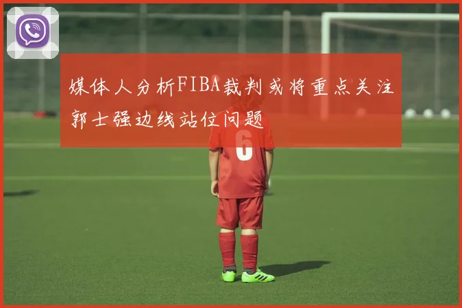 媒体人分析FIBA裁判或将重点关注郭士强边线站位问题