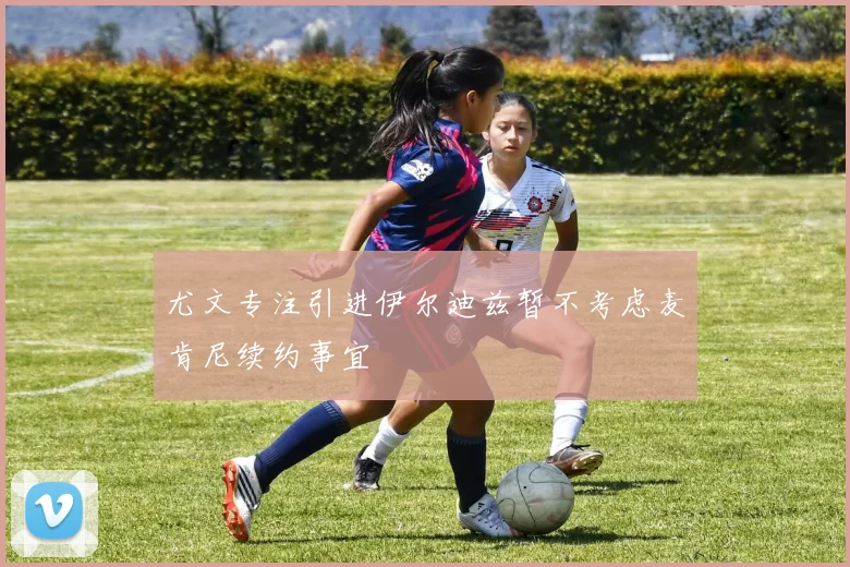 尤文专注引进伊尔迪兹暂不考虑麦肯尼续约事宜