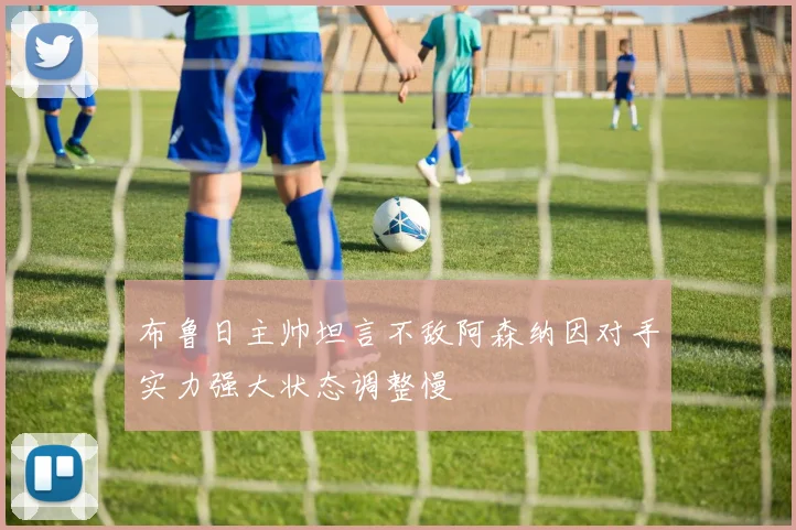 布鲁日主帅坦言不敌阿森纳因对手实力强大状态调整慢