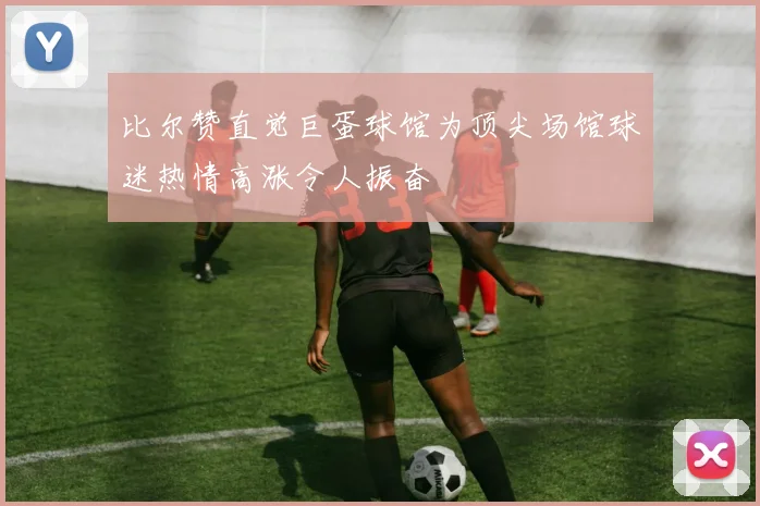 比尔赞直觉巨蛋球馆为顶尖场馆球迷热情高涨令人振奋