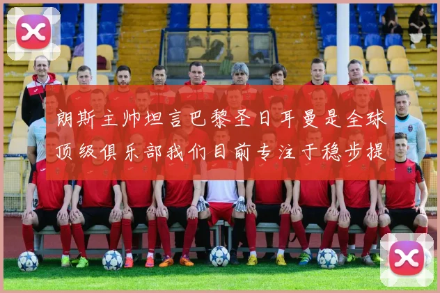 朗斯主帅坦言巴黎圣日耳曼是全球顶级俱乐部我们目前专注于稳步提升表现