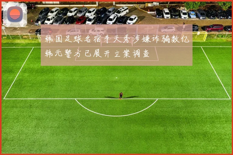 韩国足球名宿李天秀涉嫌诈骗数亿韩元警方已展开立案调查