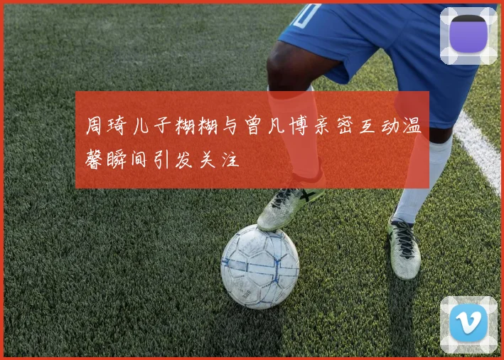 周琦儿子糊糊与曾凡博亲密互动温馨瞬间引发关注
