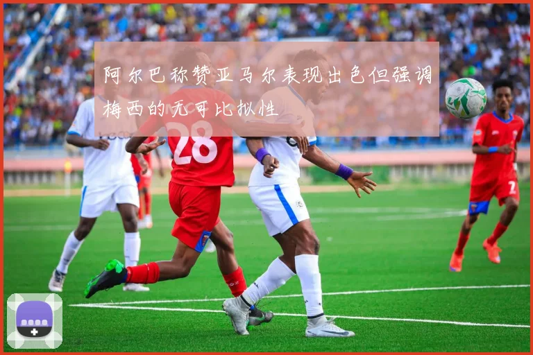 阿尔巴称赞亚马尔表现出色但强调梅西的无可比拟性