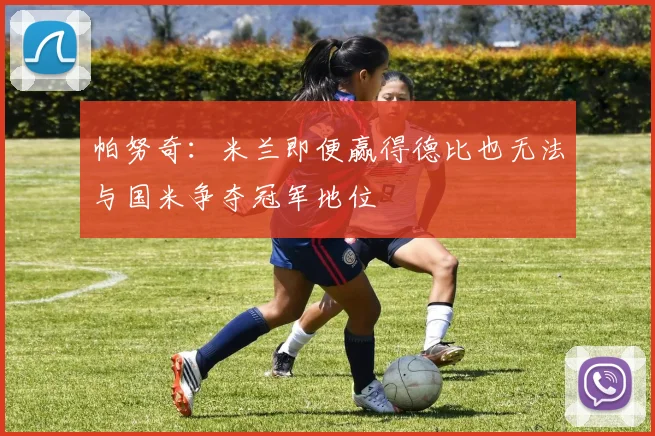 帕努奇：米兰即便赢得德比也无法与国米争夺冠军地位