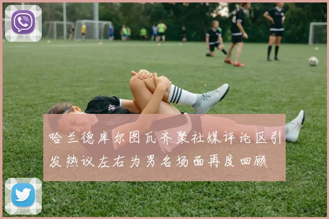 哈兰德库尔图瓦齐聚社媒评论区引发热议左右为男名场面再度回顾