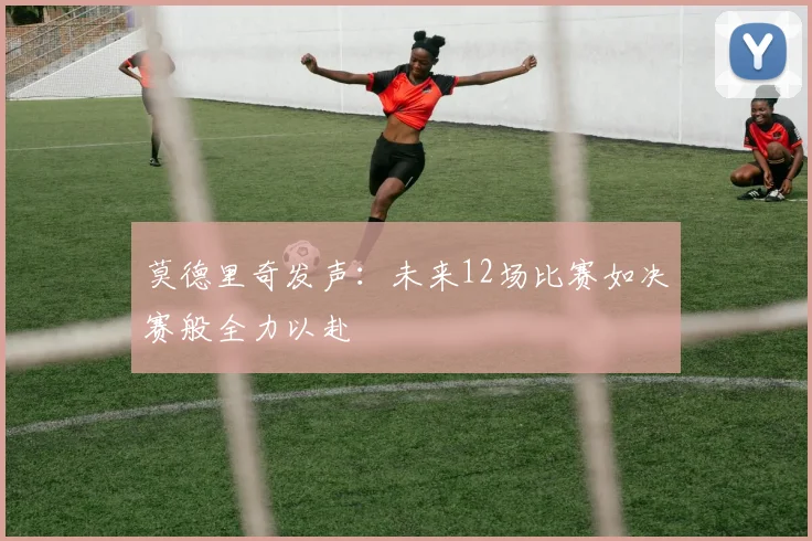 莫德里奇发声：未来12场比赛如决赛般全力以赴