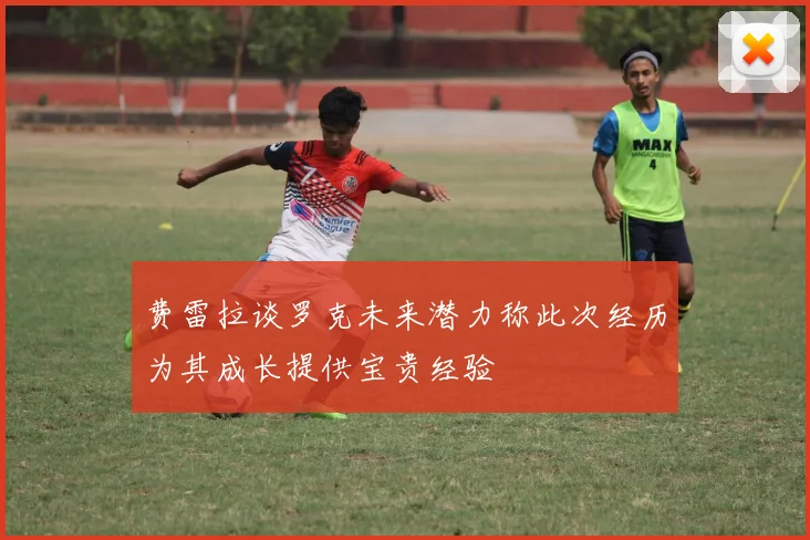 费雷拉谈罗克未来潜力称此次经历为其成长提供宝贵经验