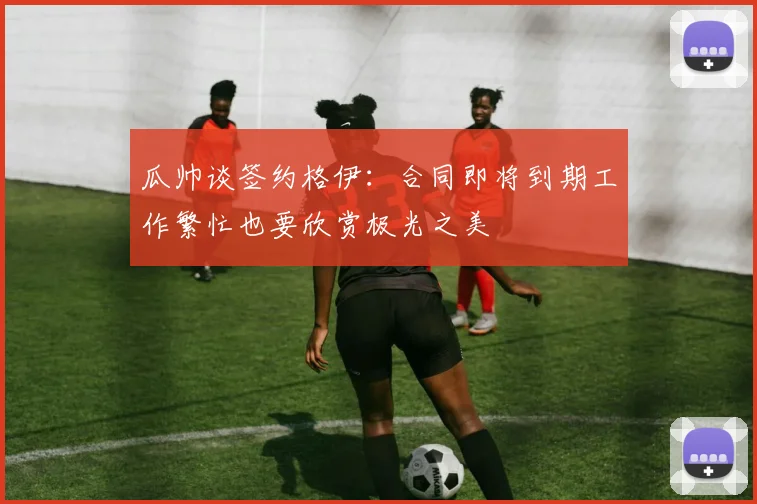 瓜帅谈签约格伊：合同即将到期工作繁忙也要欣赏极光之美