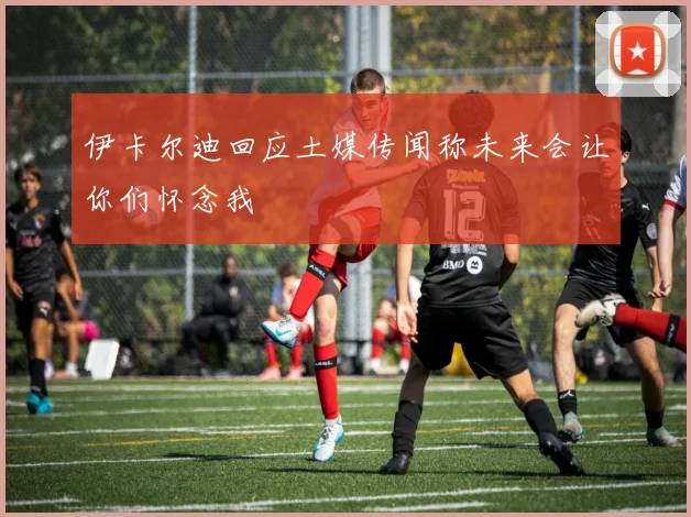 伊卡尔迪回应土媒传闻称未来会让你们怀念我