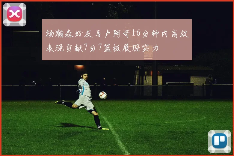 杨瀚森好友马卢阿奇16分钟内高效表现贡献7分7篮板展现实力