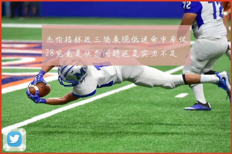 杰伦格林近三场表现低迷命中率仅28究竟是状态问题还是实力不足