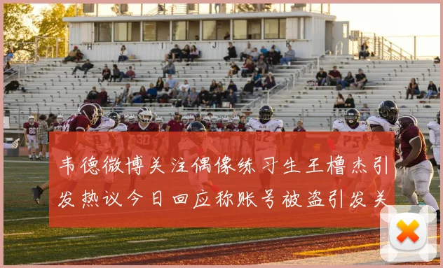 韦德微博关注偶像练习生王橹杰引发热议今日回应称账号被盗引发关注