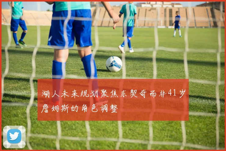湖人未来规划聚焦东契奇而非41岁詹姆斯的角色调整