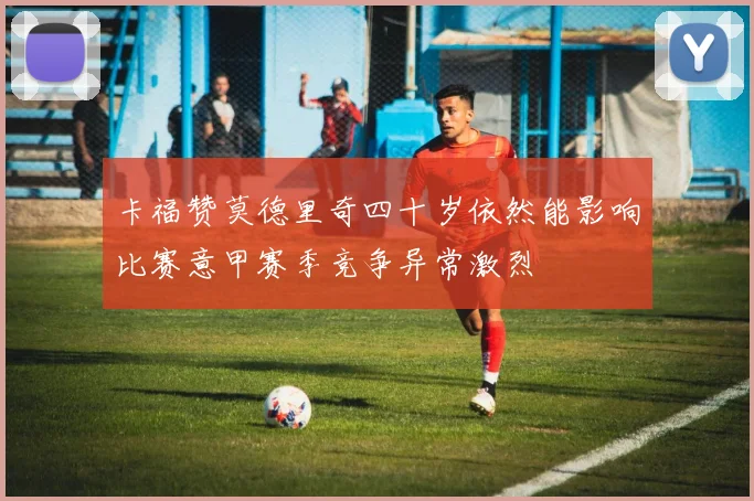 卡福赞莫德里奇四十岁依然能影响比赛意甲赛季竞争异常激烈